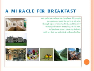 A MIRACLE FOR BREAKFAST and galleries and marble chambers. My crumb my mansion, made for me by a miracle, through ages, by insects, birds, and the river working the stone. Every day, in the sun, at breakfast time I sit on my balcony with my feet up, and drink gallons of coffee. 
