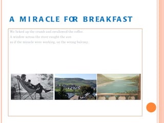 A MIRACLE FOR BREAKFAST We licked up the crumb and swallowed the coffee. A window across the river caught the sun as if the miracle were working, on the wrong balcony. 