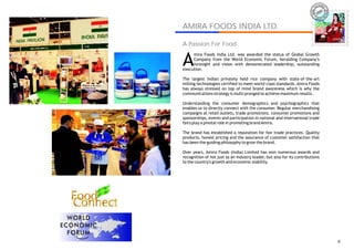 IRA
                                                                           AM




AMIRA FOODS INDIA LTD.
                                                                                   AMIRA
A Passion For Food


A
     mira Foods India Ltd. was awarded the status of Global Growth
     Company from the World Economic Forum, heralding Company’s
     foresight and vision with demonstrated leadership, outstanding
execution.

The largest Indian privately held rice company with state-of-the-art
milling technologies certified to meet world-class standards. Amira Foods
has always stressed on top of mind brand awareness which is why the
communications strategy is multi pronged to achieve maximum results.

Understanding the consumer demographics and psychographics that
enables us to directly connect with the consumer. Regular merchandising
campaigns at retail outlets, trade promotions, consumer promotions and
sponsorships, events and participation in national and international trade
fairs play a pivotal role in promoting brand Amira.

The brand has established a reputation for fair trade practices. Quality
products, honest pricing and the assurance of customer satisfaction that
has been the guiding philosophy to grow the brand.

Over years, Amira Foods (India) Limited has won numerous awards and
recognition of not just as an industry leader, but also for its contributions
to the country's growth and economic stability.




                                                                                     8
 