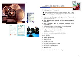 IRA
                                                                         AM




AMIRA FOODS INDIA LTD.
                                                                                  AMIRA
The Rewards of Excellence


A
     mira Group has over the years earned recognition of not just an
     industry leader, but also for its contribution to the country's growth
     and economic stability. Recognitions include:

Recognition as a 3 Star Export House by the Ministry of Commerce,
?
  Government of India (2004).
?
?awards in several categories, including the prestigious APEDA
APEDA
  Export Award.
?
? Certificate of Merit for outstanding contribution to rice
APEDA
  exports (1995-96).
?
Excellence Award from the Union Minister of State for Power and
?
Non- Conventional Energy Resources (1997).
?
?
Top Exporter Award from the Executive Director,
?
? Bank (1995-96).
Canara
?
FIEO Award for promoting Exports (2000, 2001-2002).
?
?
CERTIFICATIONS

ISO 9001:2000 certified
?
?
?approved
HACCP
?
? quality code
SQF 2000
?
SGS certificate of registration and IPQC
?
?
FDA approved plant and facilities
?
?
BRC Certification
?
?
Certification to use the ‘Produce of India’ logo
?




                                                                                    12
 