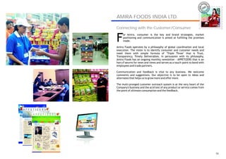 IRA
                                                                       AM




AMIRA FOODS INDIA LTD.
                                                                                AMIRA
Connecting with the Customer/Consumer


F
     or Amira, consumer is the key and brand strategies, market
     positioning and communication is aimed at fulfilling the promises
     made.

Amira Foods operates by a philosophy of global coordination and local
execution. The vision is to identify consumer and customer needs and
meet them with simple formula of ‘Triple Three’ that is Trust,
Transparency, Timely Deliverables. In persuasion with its philosophy,
Amira Foods has an ongoing monthly newsletter - APPETIZERS that is an
hors d’oeuvre for news and views and serves as a touch-point to bond with
employees and trade partners.

Communication and feedback is vital to any business. We welcome
comments and suggestions. Our objective is to be open to ideas and
alternates that helps us to grow more and offer more.

The multi-pronged customer outreach system is at the very heart of the
Company's business and the acid test of any product or service comes from
the point of ultimate consumption and the feedback.




                                                                                  14
 