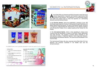 IRA
                                                                                                                                                                  AM




                                                                                        DOMESTIC & INTERNATIONAL
                                                                                                                                                                           AMIRA




                                                                                        A
                                                                                             mira Foods offers an extensive portfolio of brands to meet their local
                                                                                             culinary requirements. Consumer and Customer requirements hold
                                                                                             the pulse of the business. The endeavour is to continuously expand
                                                                                        and widen the product base to meet the dynamics of a demanding
                                                                                        domestic and international market.

                                                                                        In the Domestic Market, Amira has established a network of over 100
                                                                                        distributors spanning over 23 states in India spread through Traditional and
                                                                                        Modern Retail Stores and Horeca. To cater to this diverse market, the focus
                                                                                        is primarily by understanding the requirements of the regional audience
                                                                                        and offering Pure Product mix to capture quality driven market for the
                                                                                        brands.

                                                                                        In the International Market, Amira is fast spreading its wings across
                                                                                        countries and the distribution is mainly in the Ethnic Trade, Mainstream
                                                                                        and Food Services. The products currently being marketed in the
                                                                                        international market is Traditional Basmati, Extra Long Grain Basmati,
                                                                                        Brown Basmati and Pakistani Basmati, Thai Jasmine and Sona Masoori from
                                                                                        South of India.

                                                                                        The International Product Mix also comprises Amira Palm Oelin Oil from
                                                                                        Malaysia and primarily marketed in the Middle East and the
                                                                                        African Continent.

The AMIRA Product Line is specially developed to meet the needs of its all customers.

 Lifestyle Rice                        Speciality Rice and other
  !   Amira Pure Traditional Basmati   Products
      Rice                             !
                                           Amira Thai Jasmine
  !
      Amira Indigo Extra Long Grain    !
                                           Amira Sona Masoori
      Basmati Rice
                                       !
                                           Amira Sameena Basmati
  !
      Amira Goodlength Basmati Rice
 Everyday Rice
                                       !
                                           Guru Ka Guru Basmati Rice
  !
      Amira Long Grain Rice
                                       !
                                           Amira Palm Oelin Edible Oil
  !
      Amira Sharbati Aromatic Long     Healthy Rice
      Grain Rice                       !
                                           Amira Good Health Basmati
  !
      Amira Daily Fresh Basmati Rice       Rice


                                                                                                                                                                             16
 