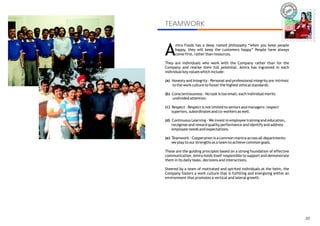 IRA
                                                                           AM




TEAMWORK                                                                           AMIRA



                                                                                   AMIRA




A
      mira Foods has a deep rooted philosophy “when you keep people
      happy, they will keep the customers happy” People have always
      come first, rather than resources.

They are individuals who work with the Company rather than for the
Company and realise their full potential. Amira has ingrained in each
individual key values which include:

(a) Honesty and Integrity - Personal and professional integrity are intrinsic
    to the work culture to foster the highest ethical standards.

(b) Conscientiousness - No task is too small; each individual merits
    undivided attention.

 c
(b) Respect - Respect is not limited to seniors and managers: respect
    superiors, subordinates and co-workers as well.

(d) Continuous Learning - We invest in employee training and education,
    recognise and reward quality performance and identify and address
    employee needs and expectations.

(e) Teamwork - Cooperation is a common mantra across all departments:
    we play to our strengths as a team to achieve common goals.

These are the guiding principles based on a strong foundation of effective
communication. Amira holds itself responsible to support and demonstrate
them in its daily tasks, decisions and interactions.

Steered by a team of motivated and spirited individuals at the helm, the
Company fosters a work culture that is fulfilling and energising within an
environment that promotes a vertical and lateral growth.




                                                                                      20
 