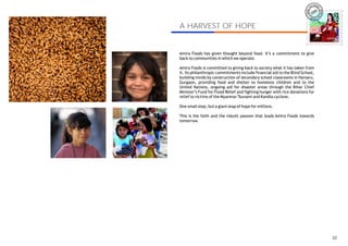 IRA
                                                                          AM




A HARVEST OF HOPE
                                                                                     AMIRA



Amira Foods has given thought beyond food. It’s a commitment to give
back to communities in which we operate.

Amira Foods is committed to giving back to society what it has taken from
it. Its philanthropic commitments include financial aid to the Blind School,
building minds by construction of secondary school classrooms in Harsaru,
Gurgaon, providing food and shelter to homeless children and to the
United Nations, ongoing aid for disaster areas through the Bihar Chief
Minister’s Fund for Flood Relief and fighting hunger with rice donations for
relief to victims of the Myanmar Tsunami and Kandla cyclone.

One small step, but a giant leap of hope for millions.

This is the faith and the inbuilt passion that leads Amira Foods towards
tomorrow.




                                                                                       22
 