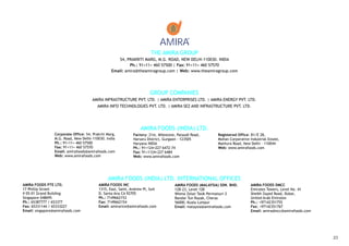 AMIRA
                                                                         THE AMIRA GROUP
                                                     54, PRAKRITI MARG, M.G. ROAD, NEW DELHI-110030. INDIA
                                                           Ph.: 91+11+ 460 57500 | Fax: 91+11+ 460 57570
                                                  Email: amira@theamiragroup.com | Web: www.theamiragroup.com




                                                                         GROUP COMPANIES
                                       AMIRA INFRASTRUCTURE PVT. LTD. | AMIRA ENTERPRISES LTD. | AMIRA ENERGY PVT. LTD.
                                          AMIRA INFO TECHNOLOGIES PVT. LTD. | AMIRA SEZ AND INFRASTRUCTURE PVT. LTD.




                                                                   AMIRA FOODS (INDIA) LTD.
                 Corporate Office: 54, Prakriti Marg,          Factory: 21st. Milestone, Pataudi Road,      Registered Office: B1/E 28,
                 M.G. Road, New Delhi-110030. India            Harsaru District, Gurgaon - 123505           Mohan Corporative Industrial Estate,
                 Ph.: 91+11+ 460 57500                         Haryana INDIA                                Mathura Road, New Delhi - 110044
                 Fax: 91+11+ 460 57570                         Ph.: 91+124+227 6472-74                      Web: www.amirafoods.com
                 Email: amirafoods@amirafoods.com              Fax: 91+1124+227 6484
                 Web: www.amirafoods.com                       Web: www.amirafoods.com




                                                AMIRA FOODS (INDIA) LTD. INTERNATIONAL OFFICES
AMIRA FOODS PTE LTD.                       AMIRA FOODS INC                             AMIRA FOODS (MALAYSIA) SDN. BHD.        AMIRA FOODS DMCC
17 Phillip Street                          1315, East, Saint, Andrew Pl, Suit          12B-23, Level 12B                       Emirates Towers, Level No. 41
# 05-01 Grand Building                     D, Santa Ana CA 92705                       Wisma Zelan Tasik Permaisuri 2          Sheikh Zayed Road, Dubai,
Singapore 048695                           Ph.: 7149662153                             Bandar Tun Razak, Cheras                United Arab Emirates
Ph.: 65387777 / 653377                     Fax: 7149662154                             56000, Kuala Lumpur                     Ph.: +97142351755
Fax: 65331144 / 65333227                   Email: amirarice@amirafoods.com             Email: malaysia@amirafoods.com          Fax: +97142351767
Email: singapore@amirafoods.com                                                                                                Email: amiradmcc@amirafoods.com




                                                                                                                                                                 23
 