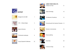 AMIRA FOODS INDIA LTD.
                                           A Passion for Food                    8




C       ONTENT
                                           Global Technology                    10




        Message from the GMD          1
                                           The Rewards of Excellence            12




        1915 — A Passion Begins       2    Connecting with the Customer/Consumer 14




        Board of Directors            4    Domestic & International             16




        The Business Landscapes       6    Private Labelling                    18




                                           Team Work                            20
        Group Companies & Addresses   23
AMIRA

                                           A Harvest of Hope                    22
 