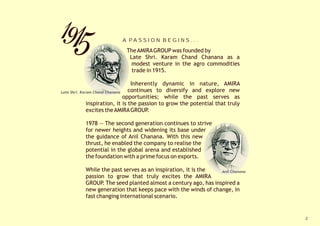 A PA S S I O N B E G I N S . . .

                            The AMIRA GROUP was founded by
                             Late Shri. Karam Chand Chanana as a
                              modest venture in the agro commodities
                              trade in 1915.

                                  Inherently dynamic in nature, AMIRA
Late Shri. Karam Chand Chanana   continues to diversify and explore new
                               opportunities; while the past serves as
              inspiration, it is the passion to grow the potential that truly
              excites the AMIRA GROUP.

          1978 — The second generation continues to strive
          for newer heights and widening its base under
          the guidance of Anil Chanana. With this new
          thrust, he enabled the company to realise the
          potential in the global arena and established
          the foundation with a prime focus on exports.

          While the past serves as an inspiration, it is the   Anil Chanana
          passion to grow that truly excites the AMIRA
          GROUP. The seed planted almost a century ago, has inspired a
          new generation that keeps pace with the winds of change, in
          fast changing international scenario.


                                                                                2
 
