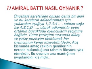 Öncelikle karelerden oluşan geniş bir alan
ve bu karelerin adlandırılması için
yukarıdan aşağıya 1,2.3,4 …. soldan sağa
ise A,B,C,D ….. olarak adlandırılır oyun
ortamın büyüklüğü oyuncuların seçimine
bağlıdır. Gemi yerleşimi sırasında dikey
ve yatay pozisyon belirlemek her
oyuncunun kendi insiyatifin’dedir. Atış
kısmında amaç rakibin gemilerinin
nerede bulunduğunu tahmin filosunu yok
etmekdir. Bu oyunun ana mantığının
uygulandığı kısımdır.
 