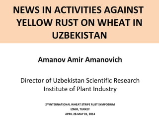 NEWS IN ACTIVITIES AGAINST
YELLOW RUST ON WHEAT IN
UZBEKISTAN
Amanov Amir Amanovich
Director of Uzbekistan Scientific Research
Institute of Plant Industry
2ND
INTERNATIONAL WHEAT STRIPE RUST SYMPOSIUM
IZMIR, TURKEY
APRIL 28-MAY 01, 2014
 