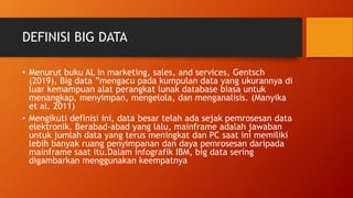 DEFINISI BIG DATA
• Menurut buku AL in marketing, sales, and services, Gentsch
(2019), Big data ”mengacu pada kumpulan data yang ukurannya di
luar kemampuan alat perangkat lunak database biasa untuk
menangkap, menyimpan, mengelola, dan menganalisis. (Manyika
et al. 2011)
• Mengikuti definisi ini, data besar telah ada sejak pemrosesan data
elektronik. Berabad-abad yang lalu, mainframe adalah jawaban
untuk jumlah data yang terus meningkat dan PC saat ini memiliki
lebih banyak ruang penyimpanan dan daya pemrosesan daripada
mainframe saat itu.Dalam infografik IBM, big data sering
digambarkan menggunakan keempatnya
 