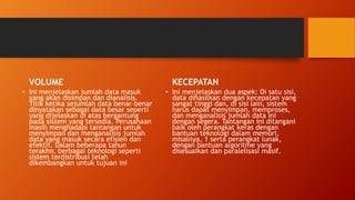 VOLUME
• Ini menjelaskan jumlah data masuk
yang akan disimpan dan dianalisis.
Titik ketika sejumlah data benar-benar
dinyatakan sebagai data besar seperti
yang dijelaskan di atas bergantung
pada sistem yang tersedia. Perusahaan
masih menghadapi tantangan untuk
menyimpan dan menganalisis jumlah
data yang masuk secara efisien dan
efektif. Dalam beberapa tahun
terakhir, berbagai teknologi seperti
sistem terdistribusi telah
dikembangkan untuk tujuan ini
KECEPATAN
• Ini menjelaskan dua aspek: Di satu sisi,
data dihasilkan dengan kecepatan yang
sangat tinggi dan, di sisi lain, sistem
harus dapat menyimpan, memproses,
dan menganalisis jumlah data ini
dengan segera. Tantangan ini ditangani
baik oleh perangkat keras dengan
bantuan teknologi dalam memori,
misalnya, 1 serta perangkat lunak,
dengan bantuan algoritme yang
disesuaikan dan paralelisasi masif.
 