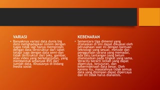 VARIASI
• Banyaknya variasi data dunia big
data menghadapkan sistem dengan
tugas tidak lagi hanya memproses
dengan data terstruktur dari tabel
tetapi juga dengan data semi-dan
tidak terstruktur dari teks, gambar,
atau video yang berkelanjutan, yang
membentuk sebanyak 85% dari
jumlah data. Khususnya di bidang
media sosial
KEBENARAN
• Sementara tiga dimensi yang
dijelaskan di sini dapat dikuasai oleh
perusahaan saat ini dengan bantuan
teknologi yang sesuai, metode dan
penggunaan sarana yang memadai,
ada satu tantangan yang belum
diselesaikan pada tingkat yang sama.
Veracity berarti istilah yang dapat
dipercaya, kejujuran, dan
kebermaknaan data besar. Oleh
karena itu, masalahnya tidak semua
data yang disimpan dapat dipercaya
dan ini tidak harus dianalisis.
 