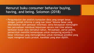 Menurut buku consumer behavior buying,
having, and being. Solomon (2018)
• Pengumpulan dan analisis kumpulan data yang sangat besar,
dengan jumlah informa si yang luar biasa" Volume besar yang
dikendalikan oleh pemasar informasi, serta kecepatan memungkin
kan perusahaan membuat keputusan secara real time selama
berbulan-bulan atau bertahun-tahun. Perusahaan, partai politik,
pemerintah memiliki kemampuan untuk menyaring sejumla h
besar informasi yang memungkinkan untuk membuat prediksi yang
tepat mengenai suatu produk, kandidat yang akan dipilih.
 