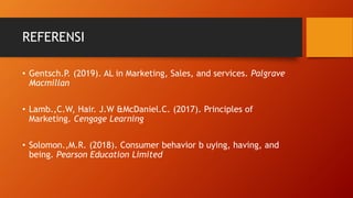 REFERENSI
• Gentsch.P. (2019). AL in Marketing, Sales, and services. Palgrave
Macmillan
• Lamb.,C.W, Hair. J.W &McDaniel.C. (2017). Principles of
Marketing. Cengage Learning
• Solomon.,M.R. (2018). Consumer behavior b uying, having, and
being. Pearson Education Limited
 