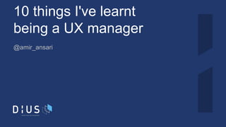 10 things I've learnt
being a UX manager
@amir_ansari
 