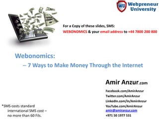 For a Copy of these slides, SMS:
                              WEBONOMICS & your email address to +44 7800 200 800




       Webonomics:
            – 7 Ways to Make Money Through the Internet

                                                     Amir Anzur.com
                                                     Facebook.com/AmirAnzur
                                                     Twitter.com/AmirAnzur
                                                     LinkedIn.com/In/AmirAnzur
*SMS costs standard                                  YouTube.com/AmirAnzur
   international SMS cost –                          amir@amiranzur.com
   no more than 60 Fils.                             +971 50 1977 531
 