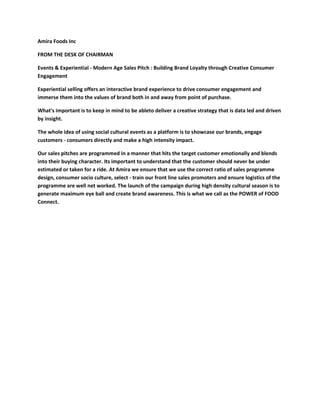Amira Foods Inc

FROM THE DESK OF CHAIRMAN

Events & Experiential - Modern Age Sales Pitch : Building Brand Loyalty through Creative Consumer
Engagement

Experiential selling offers an interactive brand experience to drive consumer engagement and
immerse them into the values of brand both in and away from point of purchase.

What's important is to keep in mind to be ableto deliver a creative strategy that is data led and driven
by insight.

The whole idea of using social cultural events as a platform is to showcase our brands, engage
customers - consumers directly and make a high intensity impact.

Our sales pitches are programmed in a manner that hits the target customer emotionally and blends
into their buying character. Its important to understand that the customer should never be under
estimated or taken for a ride. At Amira we ensure that we use the correct ratio of sales programme
design, consumer socio culture, select - train our front line sales promoters and ensure logistics of the
programme are well net worked. The launch of the campaign during high density cultural season is to
generate maximum eye ball and create brand awareness. This is what we call as the POWER of FOOD
Connect.
 