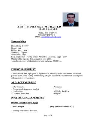 Page 1 of 3
A M I R M O H A M E D M O H A M E D
SENIO R LAWYER
Mobile: 0020 1276075374
Mobile:00971582826540
EMAIL: amir.012@windowslive.com
Personal data
Date of birth: 4/4/1987
Gender: male
Driving licence: valid
Nationality: Egyptian
Social status: single
Level of education : Faculty of Law Alexandria University, Egypt – 2009
Member of the Egyptian Bar Association since 2010.
LinkedIn:https://www.linkedin.com/in/amir-mohamed-371049135/
PERSONALSUMMARY
A senior lawyer with eight years of experience in advocacy of civil and criminal courts and
personal status courts 'editing and reviewing all types of contracts ' establishment of companies
and registration of trademarks .
AREAS OF EXPERTISE
- EPC Contracts - Arbitration
- Contracts and Agreements Analysis
- Legal writing. - MS Office Proficient.
- Corporate transactions - Bilingual.
PROFESSIONAL EXPERIENCE
DR:Afifi kamel Law Firm, Egypt
Trainee Lawyer (July 2009 to December 2011)
- Training over criminal law cases.
 