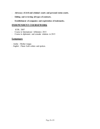Page 3 of 3
- Advocacy of civil and criminal courts and personal status courts.
- Editing and reviewing all types of contracts.
- Establishment of companies and registration of trademarks.
INDEPENDENT COURSEWORK
- ICDL 2007
- Course in International Arbitration 2015
- Course in diplomatic and consular relations in 2015
Languages
- Arabic : Mother tongue.
- English : Fluent both written and spoken.
 