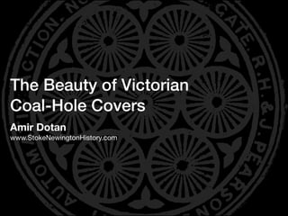 The Beauty of Victorian
Coal-Hole Covers
Amir Dotan
www.StokeNewingtonHistory.com
 