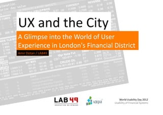UX	
  and	
  the	
  City	
  
A	
  Glimpse	
  into	
  the	
  World	
  of	
  User	
  
Experience	
  in	
  London's	
  Financial	
  District	
  	
  
Amir	
  Dotan	
  /	
  LAB49	
  




                                                   World	
  Usability	
  Day	
  2012	
  
                                                Usability	
  of	
  Financial	
  Systems	
  
 