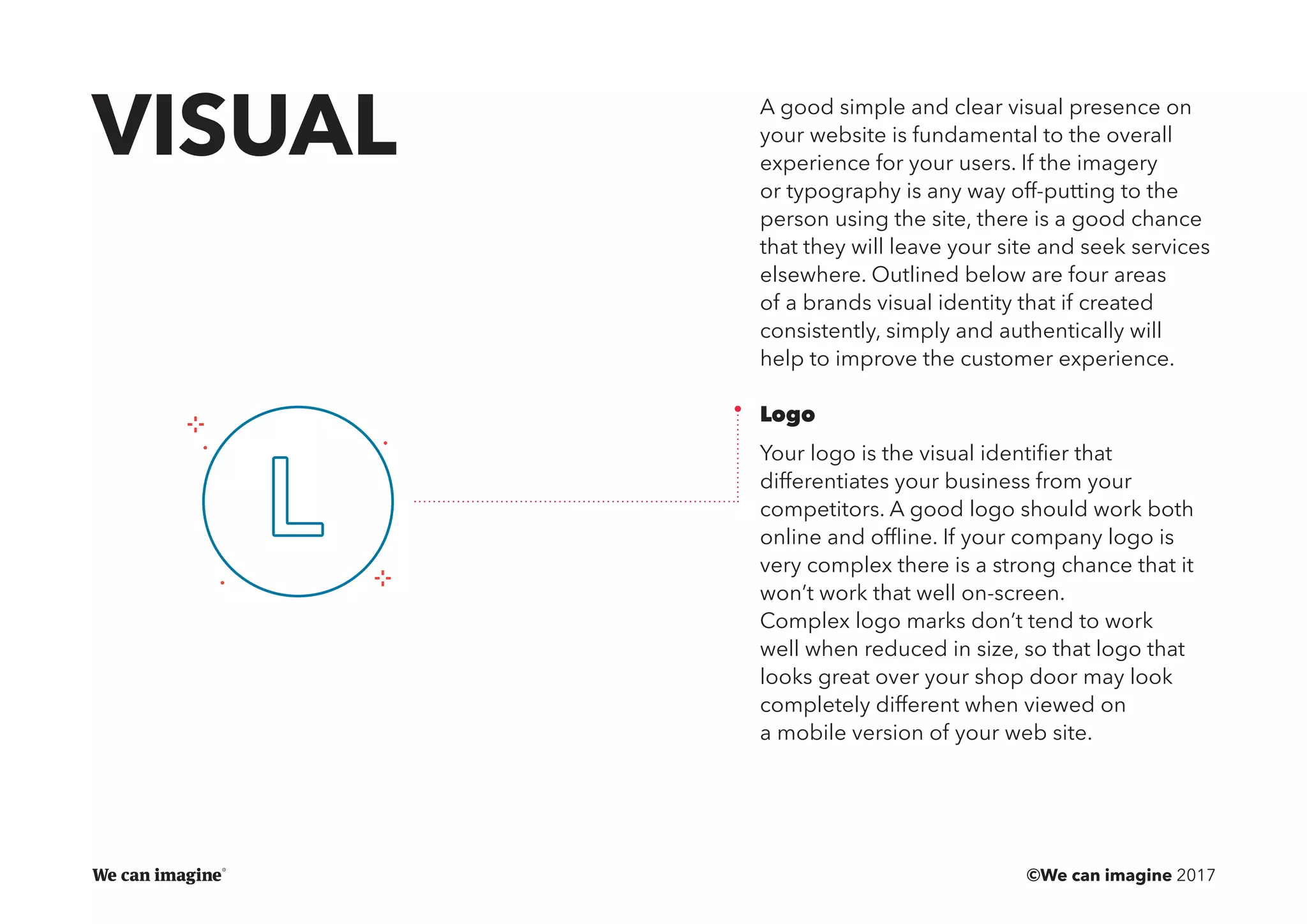 ©We can imagine 2017
A good simple and clear visual presence on
your website is fundamental to the overall
experience for your users. If the imagery
or typography is any way off-putting to the
person using the site, there is a good chance
that they will leave your site and seek services
elsewhere. Outlined below are four areas
of a brands visual identity that if created
consistently, simply and authentically will
help to improve the customer experience.
Logo
Your logo is the visual identifier that
differentiates your business from your
competitors. A good logo should work both
online and offline. If your company logo is
very complex there is a strong chance that it
won’t work that well on-screen.
Complex logo marks don’t tend to work
well when reduced in size, so that logo that
looks great over your shop door may look
completely different when viewed on
a mobile version of your web site.
VISUAL
 