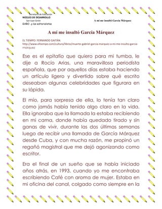 Secretaría de Educación
NÚCLEO DE DESARROLLO
San Juan Girón A mí me insultó García Márquez
GABO ..y los editorialistas
A mí me insultó García Márquez
EL TIEMPO: FERNANDO GAITÁN.
http://www.eltiempo.com/cultura/libros/muerte-gabriel-garcia-marquez-a-mi-me-insulto-garcia-
marquez
Ese es el epitafio que quiero para mi tumba, le
dije a Rocío Arias, una maravillosa periodista
española, que por aquellos días estaba haciendo
un artículo ligero y divertido sobre qué escrito
deseaban algunas celebridades que figurara en
su lápida.
El mío, para sorpresa de ella, lo tenía tan claro
como jamás había tenido algo claro en la vida.
Ella ignoraba que la llamada la estaba recibiendo
en mi cama, donde había quedado tirado y sin
ganas de vivir, durante las dos últimas semanas
luego de recibir una llamada de García Márquez
desde Cuba, y con mucha razón, me propinó un
regañó magistral que me dejó agonizando como
escritor.
Era el final de un sueño que se había iniciado
años atrás, en 1993, cuando yo me encontraba
escribiendo Café con aroma de mujer. Estaba en
mi oficina del canal, colgado como siempre en la
 