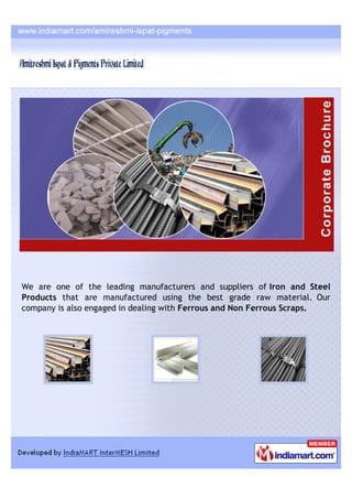 We are one of the leading manufacturers and suppliers of Iron and Steel
Products that are manufactured using the best grade raw material. Our
company is also engaged in dealing with Ferrous and Non Ferrous Scraps.
 