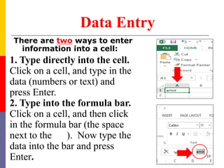 There are two ways to enter
information into a cell:
Data Entry
1. Type directly into the cell.
Click on a cell, and type in the
data (numbers or text) and
press Enter.
2. Type into the formula bar.
Click on a cell, and then click
in the formula bar (the space
next to the ). Now type the
data into the bar and press
Enter. 10
 
