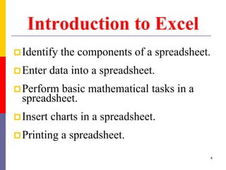Introduction to Excel
Identify the components of a spreadsheet.
Enter data into a spreadsheet.
Perform basic mathematical tasks in a
spreadsheet.
Insert charts in a spreadsheet.
Printing a spreadsheet.
4
 