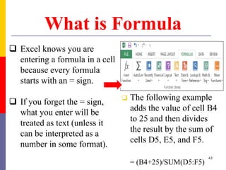 What is Formula
 Excel knows you are
entering a formula in a cell
because every formula
starts with an = sign.
 If you forget the = sign,
what you enter will be
treated as text (unless it
can be interpreted as a
number in some format).
 The following example
adds the value of cell B4
to 25 and then divides
the result by the sum of
cells D5, E5, and F5.
= (B4+25)/SUM(D5:F5)
43
 