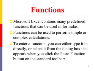 Functions
 Microsoft Excel contains many predefined
functions that can be used in formulas.
 Functions can be used to perform simple or
complex calculations.
 To enter a function, you can either type it in
directly, or select it from the dialog box that
appears when you click the Paste Function
button on the standard toolbar:
46
 