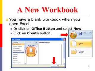 A New Workbook
 You have a blank workbook when you
open Excel.
 Or click on Office Button and select New.
 Click on Create button.
6
 