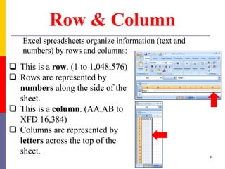 Row & Column
Excel spreadsheets organize information (text and
numbers) by rows and columns:
 This is a row. (1 to 1,048,576)
 Rows are represented by
numbers along the side of the
sheet.
 This is a column. (AA,AB to
XFD 16,384)
 Columns are represented by
letters across the top of the
sheet.
8
 