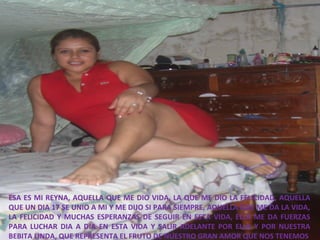 ESA ES MI REYNA, AQUELLA QUE ME DIO VIDA, LA QUE ME DIO LA FELICIDAD, AQUELLA
QUE UN DIA 17 SE UNIO A MI Y ME DIJO SI PARA SIEMPRE, AQUELLA QUE ME DA LA VIDA,
LA FELICIDAD Y MUCHAS ESPERANZAS DE SEGUIR EN ESTA VIDA, ELLA ME DA FUERZAS
PARA LUCHAR DIA A DIA EN ESTA VIDA Y SALIR ADELANTE POR ELLA Y POR NUESTRA
BEBITA LINDA, QUE REPRESENTA EL FRUTO DE NUESTRO GRAN AMOR QUE NOS TENEMOS

 