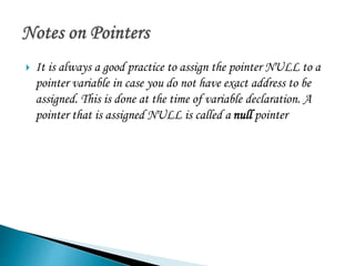  It is always a good practice to assign the pointer NULL to a 
pointer variable in case you do not have exact address to be 
assigned. This is done at the time of variable declaration. A 
pointer that is assigned NULL is called a null pointer 
 