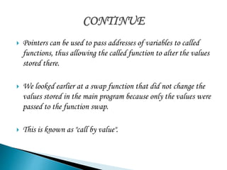  Pointers can be used to pass addresses of variables to called 
functions, thus allowing the called function to alter the values 
stored there. 
 We looked earlier at a swap function that did not change the 
values stored in the main program because only the values were 
passed to the function swap. 
 This is known as "call by value". 
 