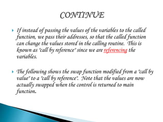  If instead of passing the values of the variables to the called 
function, we pass their addresses, so that the called function 
can change the values stored in the calling routine. This is 
known as "call by reference" since we are referencing the 
variables. 
 The following shows the swap function modified from a "call by 
value" to a "call by reference". Note that the values are now 
actually swapped when the control is returned to main 
function. 
 