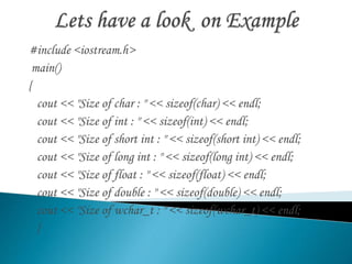 #include <iostream.h> 
main() 
{ 
cout << "Size of char : " << sizeof(char) << endl; 
cout << "Size of int : " << sizeof(int) << endl; 
cout << "Size of short int : " << sizeof(short int) << endl; 
cout << "Size of long int : " << sizeof(long int) << endl; 
cout << "Size of float : " << sizeof(float) << endl; 
cout << "Size of double : " << sizeof(double) << endl; 
cout << "Size of wchar_t : " << sizeof(wchar_t) << endl; 
} 
 