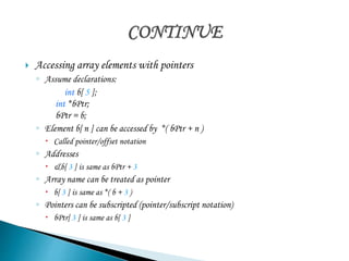  Accessing array elements with pointers 
◦ Assume declarations: 
int b[ 5 ]; 
int *bPtr; 
bPtr = b; 
◦ Element b[ n ] can be accessed by *( bPtr + n ) 
 Called pointer/offset notation 
◦ Addresses 
 &b[ 3 ] is same as bPtr + 3 
◦ Array name can be treated as pointer 
 b[ 3 ] is same as *( b + 3 ) 
◦ Pointers can be subscripted (pointer/subscript notation) 
 bPtr[ 3 ] is same as b[ 3 ] 
 