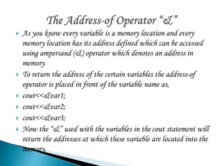  As you know every variable is a memory location and every 
memory location has its address defined which can be accessed 
using ampersand (&) operator which denotes an address in 
memory 
 To return the address of the certain variables the address-of 
operator is placed in front of the variable name as, 
 cout<<&var1; 
 cout<<&var2; 
 cout<<&var3; 
 Now the “&” used with the variables in the cout statement will 
return the addresses at which these variable are located into the 
memory. 
 