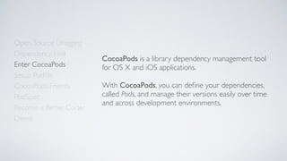 Open Source Dragging
Dependency Hell
Enter CocoaPods
Setup Podﬁle
CocoaPods Friends
Become a Better Coder
PodSpec
Demo
CocoaPods is a library dependency management tool
for OS X and iOS applications.
With CocoaPods, you can deﬁne your dependencies,
called Pods, and manage their versions easily over time
and across development environments.
 