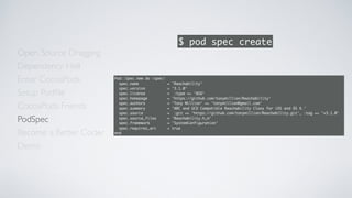 Open Source Dragging
Dependency Hell
Enter CocoaPods
Setup Podﬁle
CocoaPods Friends
Become a Better Coder
PodSpec
Demo
$ pod spec create
Pod::Spec.new do |spec|
spec.name = 'Reachability'
spec.version = '3.1.0'
spec.license = :type => 'BSD'
spec.homepage = 'https://github.com/tonymillion/Reachability'
spec.authors = 'Tony Million' => 'tonymillion@gmail.com'
spec.summary = 'ARC and GCD Compatible Reachability Class for iOS and OS X.'
spec.source = :git => 'https://github.com/tonymillion/Reachability.git', :tag => 'v3.1.0'
spec.source_files = 'Reachability.h,m'
spec.framework = 'SystemConfiguration'
spec.requires_arc = true
end
 