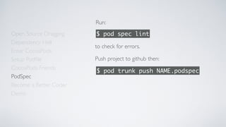Open Source Dragging
Dependency Hell
Enter CocoaPods
Setup Podﬁle
CocoaPods Friends
Become a Better Coder
PodSpec
Demo
Run:
$ pod spec lint
to check for errors.
$ pod trunk push NAME.podspec
Push project to github then:
 
