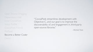 Open Source Dragging
Dependency Hell
Enter CocoaPods
Setup Podﬁle
CocoaPods Friends
Become a Better Coder
PodSpec
Demo
“CocoaPods streamlines development with
Objective-C, and our goal is to improve the
discoverability of, and engagement in, third-party
open-source libraries.”
- Michele Titolo
 