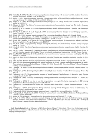 JOURNAL OF LANGUAGE TEACHING AND RESEARCH
© 2012 ACADEMY PUBLISHER
559
[28] McGruddy, R. (1998). The effect of listening comprehension strategy training with advanced level ESL students. Dissertation
Abstracts International, 59, 4416, (UMI No. 9916234).
[29] Morley, J. (2001). Aural comprehension instruction: Principles and practice. In M. Celce-Murcia, Teaching English as a second
or foreign language (3rd ed.) (pp. 69-85). Boston: Heinle & Heinle.
[30] Murphy, J. M. (1985). An investigation into the listening strategies of ESL college students. ERIC document Reproduction
Service No. ED 278 275.
[31] Nakatani, Y. (2005). The effects of awareness-raising training on oral communication strategy use. The Modern Language
Journal, 89, 76-91.
[32] O’Malley, J. M., & Chamot, A. U. (1990). Learning strategies in second language acquisition. Cambridge, UK: Cambridge
University Press.
[33] O'Malley, M. J., Chamot, A. U., & Kupper, L. (1989). Listening comprehension strategies in second language acquisition.
Applied Linguistics, 10, 418-437.
[34] Oxford, R. L. (1990). Language learning strategies: What every teacher should know. Boston MA: Heinle & Heinle.
[35] Oxford, R. L., & Burry-Stock, J. A. (1995). Assessing the use of language learning strategies worldwide with the ESL/EFL
version of the Strategy Inventory for Language Learning (SILL). System, 23, 1-23.
[36] Oxford, R.L., Saunders, D., & Lavine, R.Z. (1989). Language learning strategies, the communicative approach, and their
classroom implications. Foreign Language Annals, 22, 29-39.
[37] Park, G. E. (1997). Language learning strategies and English proficiency in Korean university students. Foreign Language
Annals, 30, 211-221
[38] Park, G. E. (2000). The effect of question presentation and question type on listening comprehension. English Teaching, 55,
141-156.
[39] Park, G.E. (2004). Comparison of L2 listening and reading comprehension by university students learning English in Oxford, R.
L. (1999). Learning strategies. In B. Spolsky, Concise encyclopedia of educational linguistics (pp. 518-522). Oxford: Elsevier.
[40] Rost, M. (2005). L2 listening. In E. Hinkel, Handbook of research on second language learning and teaching (pp. 503-527).
Mahwah, NJ: Erlbaum.
[41] Ross, S., & Rost, M. (1991). Learner use of strategies in interaction: Typology and teachability. Language Learning, 41, 235-
273.
[42] Rubin, J. (1994). A review of second language listening comprehension research. Modern Language Journal, 78, 213–215.
[43] Rubin, J. (1996). Using multimedia for learner strategy instruction. In Oxford, Language learning strategies around the world:
Cross-cultural perspectives (Technical Report #13) (pp. 151-156). Honolulu, HI: University of Hawai’i, Second Language
Teaching & Curriculum Center.
[44] Thompson, I. & Rubin, J (1996). Can strategy instruction improve listening comprehension? Foreign Language Annals, 29,
331–342.
[45] Vandergrift, L. (1996). Listening strategies of Core French high school students. Canadian Modern Language Review, 52,
200–223.
[46] Vandergrift, L. (1997). The comprehension strategies of second language (French) listeners: A descriptive study. Foreign
Language Annals, 30, 387–409.
[47] Vandergrift, L. (1999). Facilitating second language listening comprehension: acquiring successful strategies. ELT Journal, 53,
168-176.
[48] Vandergrift, L. (2002). It was nice to see that our predictions were right: Developing metacognition in L2 listening
comprehension. The Canadian Language Review, 58, 555–575.
[49] Vandergrift, L. (2003a). Orchestrating strategy use: Towards a model of the skilled L2 listener. Language Learning, 53, 461–
494.
[50] Vandergrift, L. (2003b). From prediction through reflection: Guiding students through the process of L2 listening. The
Canadian Modern Language Review, 59, 425-440.
[51] Vandergrift, L. (2004). Listening to learn or learning to listen? . Annual Review of Applied linguistics, 24, 3-25.
[52] Vandergrift, L., & Tafaghodtari, M. (2010). Teaching L2 Learners How to Listen Does Make a Difference: An Empirical Study.
Language Learning, 60, 470-467.
[53] Wilson, M. (2003). Discovery listening-improving perceptual processing. ELT Journal, 57, 335-343.
[54] Yang, N.-D. (1996). Effective awareness-raising in language learning strategy instruction. In Oxford, Language learning
strategies around the world: Cross-cultural perspectives (Technical Report #13) (pp. 205-210). Honolulu, HI: University of
Hawai’i, Second Language Teaching & Curriculum Center.
Amir Hossein Rahimi holds an MA degree in TEFL from Allameh Tabataba’i University in Tehran, Iran. He has taught general
English courses at payamnour and shahid beheshti university. His research interests lie in cooperative learning and investigation of
language learning strategies.
 