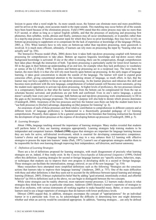 JOURNAL OF LANGUAGE TEACHING AND RESEARCH
© 2012 ACADEMY PUBLISHER
551
lexicon to guess what a word might be. As more sounds occur, the listener can eliminate more and more possibilities
until he arrives at the single, most accurate match to the input sounds. This matching may occur before all of the sounds
have been heard because of the elimination process. Field (1999) stated that this entire process may take no more than
0.25 second, or about as long as a typical English syllable, and that the processes of analyzing and processing first
phonemes, then syllables, words, phrases and finally, sentences may all occur simultaneously, or in parallel, rather than
in a step-by-step process. If learners encounter input for which they have no prior knowledge, they may have to rely on
bottom-up processing to supplement or to compensate for the lack of experience or knowledge of the language (Wilson,
2003, p. 336). When learners have to rely more on bottom-up rather than top-down processing, more guesswork is
involved. It is much more efficient, ultimately, if learners can rely more on processing the input by “hearing what was
actually said” (p. 336).
The Interactive Process model (Park, 2004) shows how it takes both top-down processing coupled with bottom-up
processing for comprehension to take place. Bottom up requires linguistic knowledge and top-down occurs when
background knowledge is activated. If one or the other is missing, there can be compensation, though comprehension
best takes place through the interaction of both. Top-down processing is particularly useful for lower-level learners to
fill in the gaps in their bottom-up understanding of an oral text, for example when they lack proficiency in vocabulary
or syntax of the L2 (Field, 1999). Top-down and bottom-up processing act in a reciprocal way. The more basic the
learner, the more likely it is that s/he will rely most heavily upon bottom-up processing. In the early stages of language
learning, it takes great concentration to decode the sounds of the language. The learner will need to expend great
conscious effort, giving concentrated attention to the incoming stream of language, so much effort, in fact, that the
learner may not have capability to focus on top-down processing. As the learner practices and rehearses this skill and
becomes more proficient with the new language, comprehension of isolated sounds will become more automatic, giving
the student more opportunity to activate top-down processing. At higher levels of proficiency, the two processes interact
in a compensatory fashion so that what the learner misses from the bottom can be compensated for from the top as
schemata become activated, and predictions are put forth and confirmed. Even in one’s native language, a person
doesn’t actually hear every part of a message; both bottom-up and top-down processing work simultaneously to fill in
the gaps as the incoming message progresses. The listener’s purpose will also help to dictate which process dominates
(Vandergrift, 2004). Awareness of the two processes and how the listener uses them can help the student learn how to
“use both processes to [his/her] advantage, depending on [the] purpose for listening” (p. 4).
An awareness of each of these processes and their relative contribution to comprehension in different contexts and at
different levels of language proficiency is fundamental to a theoretically grounded pedagogy of L2 listening
comprehension. Presently, there appears to be a general consensus in the literature that listening instruction has favored
the development of top-down processes at the expense of developing bottom-up processes (Vandergrift, 2004, p. 5).
B. Learning Strategies
About 1900s, language teaching stressed the importance of learning strategies. Many studies revealed that students
will perform better if they use learning strategies appropriately. Learning strategies help training students to be
independent and competent learners. Oxford (1990) argues that strategies are important for language learning because
they are tools for active, self-directed involvement, which is essential for developing communicative competence.
Learner’s choice and use of language learning strategies may in a way enhance their L2 learning with effective
strategies to process the input into learners’ intake (Park, 1997). Learner's use of appropriate strategies enables them to
be responsible for their own learning through improving their independence, self direction, and learner autonomy.
C. Definition of Learning Strategies
There are a lot of definitions proposed for learning strategies, with much disagreement of precisely what learning
strategies are or, indeed, if they really exist. In the Concise Encyclopedia of Educational Linguistics (1999), Oxford
offers this definition: Learning strategies for second or foreign language learners are “specific actions, behaviors, steps,
or techniques that students use to improve their own progress in developing skills in a second or foreign language.
These strategies can facilitate the internalization, storage, retrieval, or use of the new language.” (p. 518)
Many researchers have attempted more simplified definitions such as the following “Strategies are the conscious
actions that learners take to improve their language learning” (Anderson, 2005, p. 757). One of the main difficulties
with these and other definitions is that they seem not to account for the difference between typical learning and strategic
learning (Dörnyei, 2005). Dörnyei explained his belief that by adding "goal-oriented, intentionally evoked, and effortful
behavior" (p.164) to definitions such as the above, we can begin to distinguish between the two concepts.
While some strategies can be readily observed, most represent mental processes. L2 learners make choices in what
strategies they think best to use in particular situations. Anderson (2005) likened a learner’s repertoire of strategies to
that of an orchestra, with various instruments all working together to make beautiful music. Better, or more successful
learners tend to use a larger repertoire of strategies than do learners with lower proficiency levels.
Dörnyei (2005) argued that, in addition, strategies encompass the concept of "appropriateness” for an individual
learner or to a particular task. Even so, he acknowledged the difficulty in determining how one might determine
whether and when an activity would be considered appropriate. In addition, “learning strategies… can only be defined
 