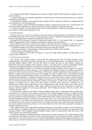 JOURNAL OF LANGUAGE TEACHING AND RESEARCH
© 2012 ACADEMY PUBLISHER
553
In an attempt to bring different categorizations of strategies together, Dornyei (2005) proposed a typology with four
types of strategies:
1. Cognitive strategies, involving the manipulation or transformation of the learning materials/input (e.g., repetition,
summarizing, using images).
2. Metacognitive strategies, involving higher-order strategies aimed at analyzing, monitoring, evaluating, planning,
and organizing ones’ own learning process.
3. Social strategies, involving interpersonal behaviors aimed at increasing the amount of L2 communication and
practice the learner undertakes (e.g., initiating interaction with native speakers, cooperating with peers).
4. Affective strategies, involving taking control of the emotional (affective) conditions and experiences that shape
one’s subjective involvement in learning. (p. 169).
E. Listening Strategies
Listeners make use of a variety of strategies to make sense of the incoming messages and compensate for their lack
of knowledge especially in EFL contexts. Listening Strategies which are employed by language learners are relatively
the same as general learning strategies discussed in the previous section.
Vandergrift (1997b) taxonomy is based on O’Malley and Chamot (1990, 137-139); Oxford (1990, 21); Vandergrift
(1996). He proposed three types of strategies, metacognitive, cognitive, and socio-affective.
Field's (2008) taxonomy draws upon Dornyei and Scott and adapts their list of strategies to make them refer to
listening strategies. Some new strategies have been added by him too. His taxonomy of listening strategies involves:
1. Avoidance strategies: learner gets by without the missing or uncertain piece of input.
2. Achievement strategies: learner attempts to make maximum sense of what has been decoded.
3. Repair strategies: learner appeals for help.
4. Pro-active strategies: learner plans her behavior in away that might enable problems of understanding to be
avoided. (Field, 2008, p.298)
F. Teaching Listening Strategies
Until recently, most research focused on discovering and categorizing the types of learning strategies used in
language learning or the differences between strategy uses in successful language learners as compared to those of less
successful learners (Chamot, 2005). The focus has shifted to research into ways to teach effective strategy use.
Information that has been gathered from descriptive studies is now being used to “measure relationships between
strategy use and language proficiency, metacognition, motivation, and self-efficacy” (Chamot, 2005, p. 115).
Researchers disagree on whether or not learning and listening strategies should be actively taught to L2 learners.
Several researchers believe that the research is, in fact, indefinite as to whether instruction in strategies really produces
any positive effect for learners (Chamot, 1995; Rubin, 1994) though it should be noted that this type of research is very
difficult to conduct and results may not be clear. For example, in a study of student success in developing and using
learning strategies (Thompson & Rubin, 1996), it was found that L2 students did show some improvement in their use
of strategies incomprehension of videotaped materials. However, the study did not show a positive correlation between
strategy instruction and learner performance. In addition, no distinction was made between those strategies intended to
assist in extracting meaning and those intended for learning a new language. A study of how raising awareness of the
strategies L2 speakers can use showed that those learners who were given instruction in strategies for oral
communication realized greater improvement in their speaking abilities than did the control group, which did not
receive strategies instruction (Nakatani, 2005). Other studies have also shown that intervention, the teaching of
strategies, has been beneficial for L2 learners (McGruddy, 1998; O’Malley & Chamot, 1990; Ross & Rost, 1991;
Thompson & Rubin, 1996).
Even among those researchers who believe strategies should be taught, there is disagreement about in what context
that should occur. Is it better to teach strategies as part of the ESL or foreign language curriculum, or might it be better
to provide a course of strategy instruction in isolation? There is concern about whether or not students will transfer what
they have learned into real-world learning. Chamot (2004) proposed that “teachers should opt for explicit instruction
and should probably integrate the instruction into their regular course work, rather than providing a separate learning
strategies course” (p.19). Further, she advised teachers in all content courses to learn about and actively teach students
the strategies they would need to succeed in those courses. Despite results from early studies showing that strategies did
not seem to transfer to new learning situations, more recent studies have shown that when metacognitive strategies are
prioritized, transfer does occur.
Rubin (1996) focused on three approaches in teaching strategy use: raising teacher awareness so that instructors can
be more effective in teaching strategies, providing learners text-based instructional materials, and using media-based
instruction. Rubin’s 1989 Language Learning Strategies Program relied on computer and video disk input to help
learners identify successful learning strategies.
An important component of strategy instruction is the increase in students' awareness of the background knowledge
they bring to the task. Many learners fail to realize that they already know a great deal about grammar, vocabulary, and
communication. They often do not know how to transfer that knowledge to learning another language. Students may not
realize they can use what they know about the world and about human interaction to direct their critical thinking and
 