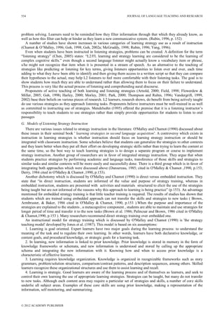 JOURNAL OF LANGUAGE TEACHING AND RESEARCH
© 2012 ACADEMY PUBLISHER
554
problem solving. Learners need to be reminded how they filter information through that which they already know, as
well as how this filter can help or hinder as they learn a new communicative system. (Rubin, 1996, p. 152)
A number of studies have shown increases in various categories of learning strategy use as a result of instruction
(Chamot & O’Malley, 1996; Goh, 1998; Goh, 2002a; McGruddy, 1998; Rubin, 1996; Yang, 1996).
Even when students have been instructed in listening strategies, problems can be created. A definition for the term
“listening strategy” (Chen, 2005) states: “L2/FL learning and strategy learning are considered to be the learning of
complex cognitive skills.” even though a second language listener might actually know a vocabulary item or phrase,
s/he might not recognize that item when it is presented in a stream of speech. As an alternative to the teaching of
strategies like predicting or listening for key terms, giving listeners opportunities to listen over and over, each time
adding to what they have been able to identify and then giving them access to a written script so that they can compare
their hypotheses to the actual, may help L2 listeners to feel more comfortable with their listening tasks. The goal is to
show students how much they are able to understand rather than allowing them to focus on their failure to understand.
This process is very like the actual process of listening and comprehending aural discourse.
Proponents of active teaching of both learning and listening strategies (Arnold, 2000; Field, 1998; Flowerdew &
Miller, 2005; Goh, 1998; Harley, 2000; Morley, 2001; Park, 2000; Thompson and Rubin, 1996; Vandergrift, 1999,
2002) base their beliefs on various pieces of research. L2 learners, research shows, do benefit from being actively taught
do use various strategies as they approach listening tasks. Proponents believe instructors must be well-trained in as well
as committed to instructing use of strategies. Mendelsohn (1995) offered the premise that it is a listening instructor’s
responsibility to teach students to use strategies rather than simply provide opportunities for students to listen to oral
passages
G. Models of Listening Strategy Instruction
There are various issues related to strategy instruction in the literature. O'Malley and Chamot (1990) discussed about
these issues in their seminal book ' learning strategies in second language acquisition'. A controversy which exists in
instruction in learning strategies is whether instruction should focus on learning strategy instruction or should be
integrated with classroom instruction. Some scholars believe that students can generalize the strategies to other contexts
and they learn better when they put all their effort on developing strategic skills rather than trying to learn the content at
the same time, so the best way to teach learning strategies is to design a separate program or course to implement
strategy instruction. Another group of researchers are in favor of integrated strategy instruction. They argue that when
students practice strategies by performing academic and language tasks, transference of those skills and strategies to
similar tasks and similar contexts will be more easily and successfully done. There is a third group which is in favor of
integrating both approaches which were discussed above (Dansereau, 1985; cited in O'Malley & Chamot ,1990, p.153;
Derry, 1984 cited in O'Malley & Chamot ,1990, p.153).
Another dichotomy which is discussed by O'Malley and Chamot (1990) is direct versus embedded instruction. They
state that “in direct instruction, students are informed of the value and purpose of strategy training, whereas in
embedded instruction, students are presented with activities and materials structured to elicit the use of the strategies
being taught but are not informed of the reasons why this approach to learning is being practice” (p.153). An advantage
mentioned for embedded strategy training is that little teacher training is required. The results of studies has shown that
students which are trained using embedded approach can not transfer the skills and strategies to new tasks ( Brown,
Armbruster, & Baker, 1986 cited in O'Malley & Chamot, 1990, p.153 ).When the purpose and importance of the
strategies are explained to the students , a metacognitive component , students are able to maintain and use strategies for
longer period of time and transfer it to the new tasks (Brown et al. 1986; Palincsar and Brown, 1986 cited in O'Malley
& Chamot,1990, p.153 ). Many researchers recommend direct strategy training over embedded one.
An instructional model for strategy training which is discussed by O'Malley and Chamot (1990) is 'the strategy
teaching model' developed by Jones et al. (1987). This model is based on six assumptions:
1. Learning is goal oriented. Expert learners have two major goals during the learning process: to understand the
meaning of the task and to regulate their own learning. In other words, learners have both declarative knowledge, or
content goals, and procedural knowledge, or strategic goals for a learning task.
2. In learning, new information is linked to prior knowledge. Prior knowledge is stored in memory in the form of
knowledge frameworks or schemata, and new information is understood and stored by calling up the appropriate
schema and integrating the new information with it. Knowing how and when to access prior knowledge is a
characteristic of effective learners.
3. Learning requires knowledge organization. Knowledge is organized in recognizable frameworks such as story
grammars, problem/solution structures, comparison/contrast patterns, and description sequences, among others. Skilled
learners recognize these organizational structures and use them to assist learning and recall.
4. Learning is strategic. Good learners are aware of the learning process and of themselves as learners, and seek to
control their own learning the use of appropriate learning strategies. Strategies can be taught, but many do not transfer
to new tasks. Although each content area may require a particular set of strategies and skills, a number of core skills
underlie all subject areas. Examples of these core skills are using prior knowledge, making a representation of the
information, self monitoring, and summarizing.
 