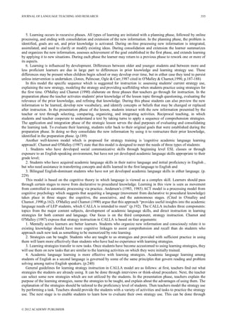 JOURNAL OF LANGUAGE TEACHING AND RESEARCH
© 2012 ACADEMY PUBLISHER
555
5. Learning occurs in recursive phases. All types of learning are initiated with a planning phase, followed by online
processing, and ending with consolidation and extension of the new information. In the planning phase, the problem is
identified, goals are set, and prior knowledge is activated. During on-line processing new information is integrated,
assimilated, and used to clarify or modify existing ideas. During consolidation and extension the learner summarizes
and organizes the new information, assesses achievement of the goal established in the first phase, and extends learning
by applying it to new situations. During each phase the learner may return to a previous phase to rework one or more of
its aspects.
6. Learning is influenced by development. Differences between older and younger students and between more and
less proficient learners are due in large part to differences in prior knowledge and learning strategy use. These
differences may be present when children begin school or may develop over time, but in either case they tend to persist
unless intervention is undertaken. (Jones, Palincsar, Ogle & Carr,1987 cited in O'Malley & Chamot,1990, p.187-188)
In this model the specific sequence which is suggested for instruction is: assessing students' current strategy use,
explaining the new strategy, modeling the strategy and providing scaffolding when students practice using strategies for
the first time. O'Malley and Chamot (1990) elaborate on three phases that teachers go through for instruction. In the
preparation phase the teacher activates students' prior knowledge of the lesson topic through questioning, evaluating the
relevance of the prior knowledge, and refining that knowledge. During this phase students can also preview the new
information to be learned, develop new vocabulary, and identify concepts or beliefs that may be changed or replaced
after instruction. In the presentation phase of the lesson, students interact with the new information presented by the
teacher or text through selecting, comparing, organizing, and integrating activities. Reciprocal teaching, in which
students and teacher cooperate to understand a text by taking turns to apply a sequence of comprehension strategies.
The application and integration phase of the strategic lesson serves the dual purposes of evaluating and consolidating
the learning task. To evaluate their learning, students refer back to their original goals that were established during the
preparation phase. In doing so they consolidate the new information by using it to restructure their prior knowledge,
identified in the preparation phase. (p.189)
Another well-known model which is proposed for strategy training is 'cognitive academic language learning
approach'. Chamot and O'Malley (1987) state that this model is designed to meet the needs of three types of students:
1. Students who have developed social communicative skills through beginning level ESL classes or through
exposure to an English-speaking environment, but have not yet developed academic language skills appropriate to their
grade level;
2. Students who have acquired academic language skills in their native language and initial proficiency in English ,
but who need assistance in transferring concepts and skills learned in the first language to English and
3. Bilingual English-dominant students who have not yet developed academic language skills in either language. (p.
229)
This model is based on the cognitive theory in which language is viewed as a complex skill. Learners should pass
through certain stages to move from declarative to procedural knowledge. Learning in this view is seen as movement
from controlled to automatic processing via practice. Anderson's (1983, 1985) ACT model is a processing model from
cognitive psychology which suggests that acquiring a language (movement from declarative to procedural knowledge)
takes place in three stages: the cognitive, the associative, and the autonomous stages. (Cited in O'malley and
Chamot ,1990,p.162). O'Malley and Chamot (1990) argue that this approach “provides useful insights into the academic
language needs of LEP students, which CALLA is intended to meet” (p.192). The CALLA includes three components:
topics from the major content subjects, development of academic language skills, and direct instruction in learning
strategies for both content and language. Our focus is on the third component, strategy instruction. Chamot and
O'Malley (1987) express that strategy instruction in CALLA is based on four arguments:
1. Mentally active learners are better learners. Students who organize new information and consciously relate it to
existing knowledge should have more cognitive linkages to assist comprehension and recall than do students who
approach each new task as something to be memorized by rote learning.
2. Strategies can be taught. Students who are taught to us strategies and provided with sufficient practice in using
them will learn more effectively than students who have had no experience with learning strategies.
3. Learning strategies transfer to new tasks. Once students have become accustomed to using learning strategies, they
will use them on new tasks that are similar to the learning activities on which they were initially trained.
4. Academic language learning is more effective with learning strategies. Academic language learning among
students of English as a second language is governed by some of the same principles that govern reading and problem
solving among native English speakers. (p.240)
General guidelines for learning strategy instruction in CALLA model are as follows: at first, teachers find out what
strategies the students are already using. It can be done through interviews or think-aloud procedure. Next, the teacher
can select some new strategies which are not utilized by the students. In the presentation phase, teachers explain the
purpose of the learning strategies, name the strategies to be taught, and explain about the advantages of using them. The
explanation of the strategies should be tailored to the proficiency level of students. Then teachers model the strategy use
by performing a task. Teachers should provide the students with a variety of activities and tasks to practice the strategy
use. The next stage is to enable students to learn how to evaluate their own strategy use. This can be done through
 